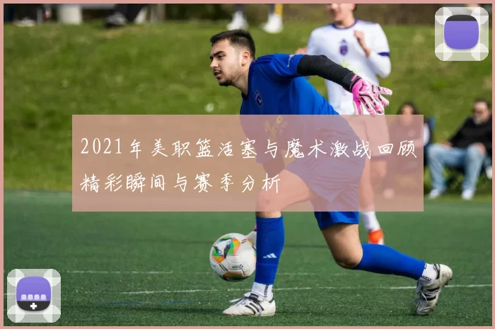 2021年美职篮活塞与魔术激战回顾精彩瞬间与赛季分析