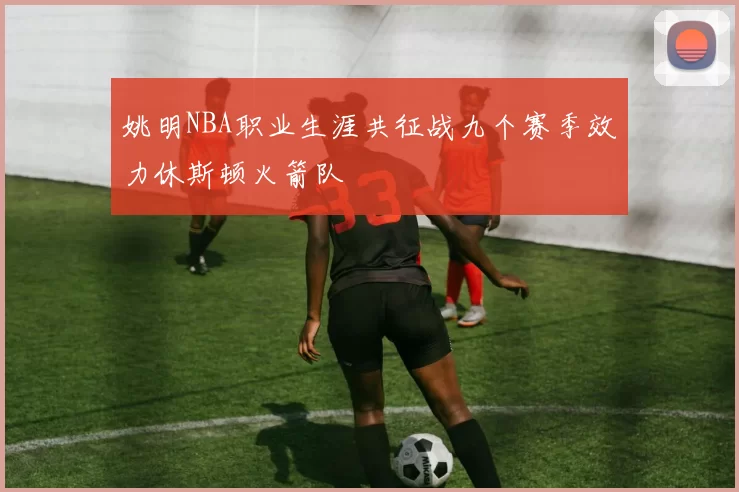 姚明NBA职业生涯共征战九个赛季效力休斯顿火箭队