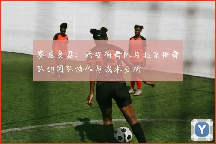 赛后复盘：西安街舞队与北京街舞队的团队协作与战术分析