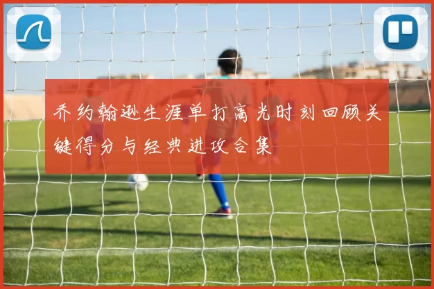 乔约翰逊生涯单打高光时刻回顾关键得分与经典进攻合集