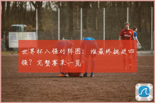 世界杯八强对阵图：谁最终挺进四强？完整赛果一览
