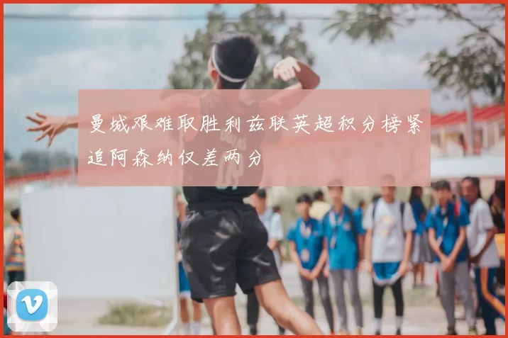 曼城艰难取胜利兹联英超积分榜紧追阿森纳仅差两分