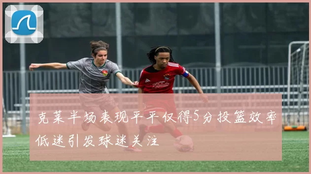 克莱半场表现平平仅得5分投篮效率低迷引发球迷关注