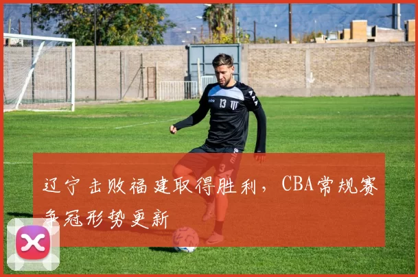 辽宁击败福建取得胜利,CBA常规赛争冠形势更新