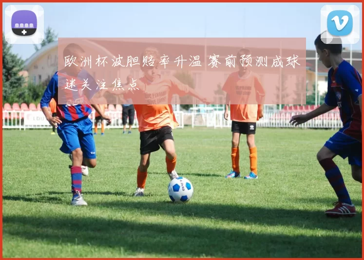 欧洲杯波胆赔率升温 赛前预测成球迷关注焦点
