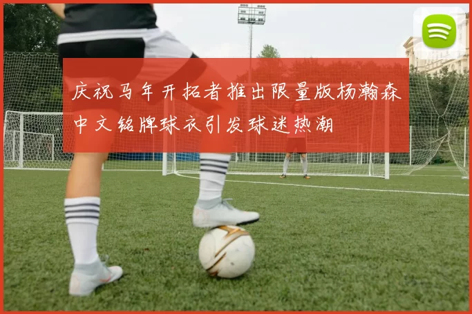 庆祝马年开拓者推出限量版杨瀚森中文铭牌球衣引发球迷热潮