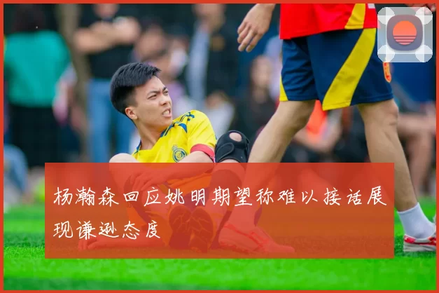 杨瀚森回应姚明期望称难以接话展现谦逊态度