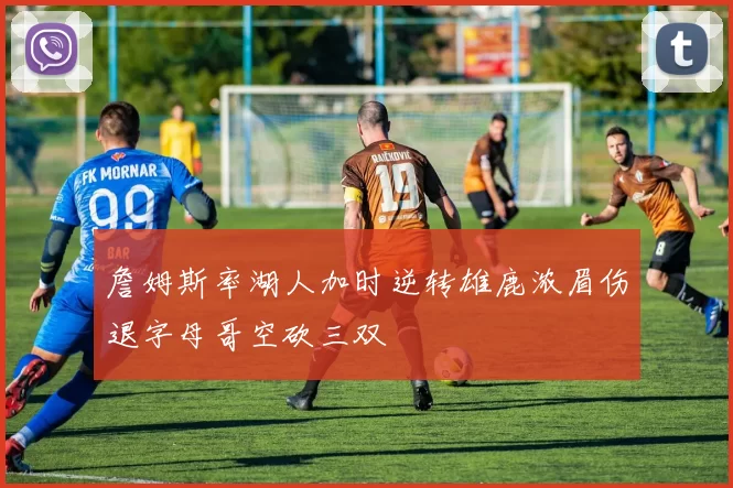 詹姆斯率湖人加时逆转雄鹿浓眉伤退字母哥空砍三双