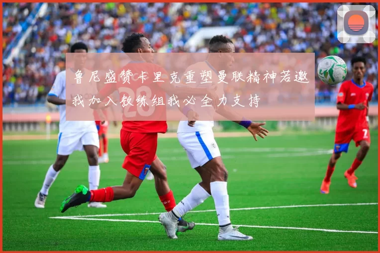 鲁尼盛赞卡里克重塑曼联精神若邀我加入教练组我必全力支持