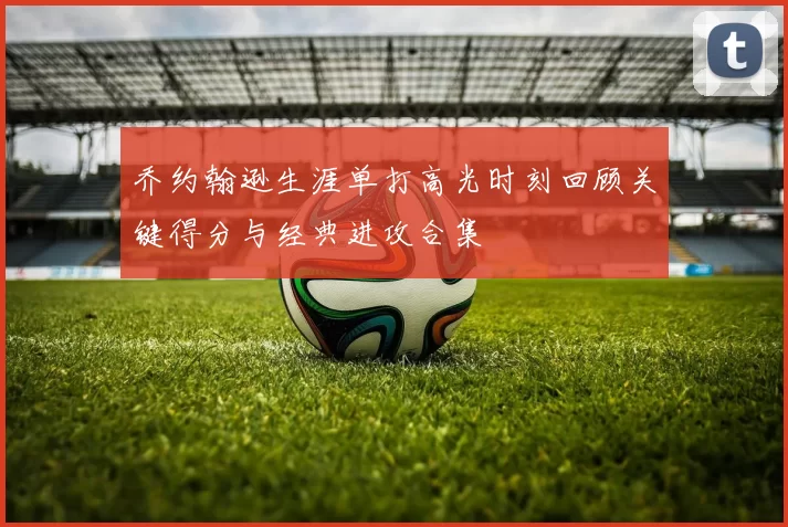 乔约翰逊生涯单打高光时刻回顾关键得分与经典进攻合集