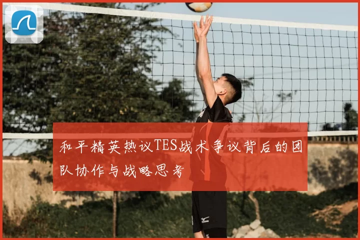和平精英热议TES战术争议背后的团队协作与战略思考