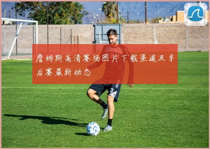 詹姆斯高清赛场图片下载渠道及季后赛最新动态