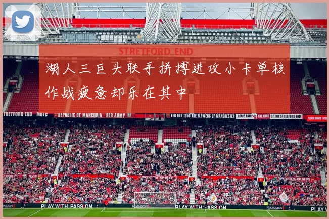 湖人三巨头联手拼搏进攻小卡单核作战疲惫却乐在其中