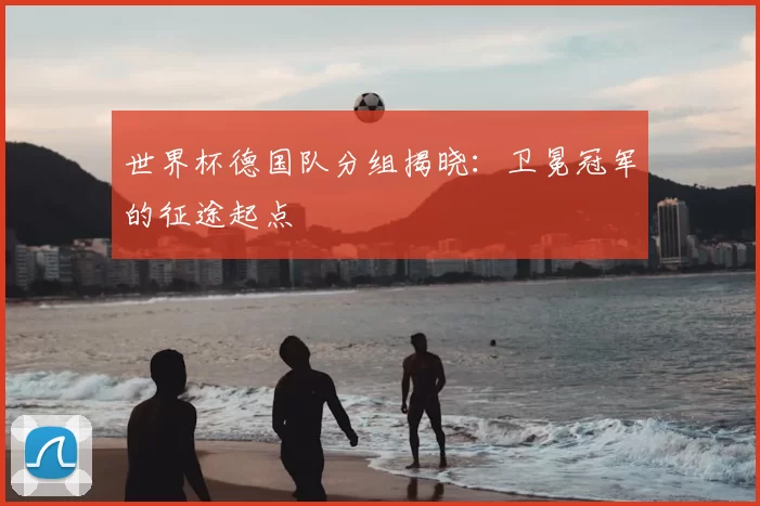 世界杯德国队分组揭晓：卫冕冠军的征途起点