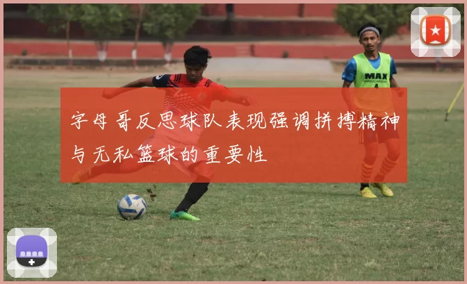字母哥反思球队表现强调拼搏精神与无私篮球的重要性