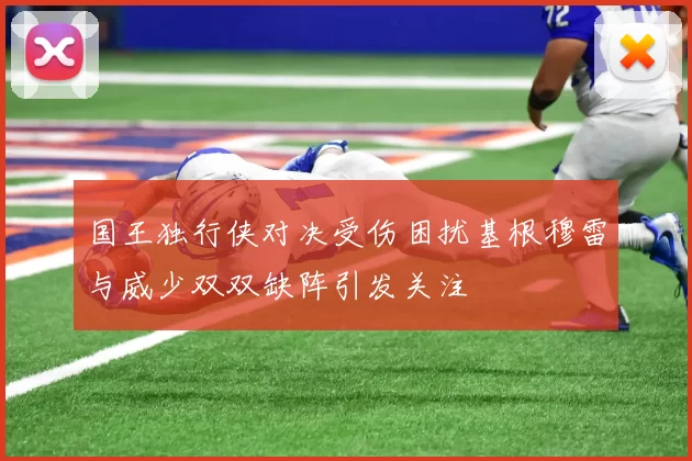 国王独行侠对决受伤困扰基根穆雷与威少双双缺阵引发关注