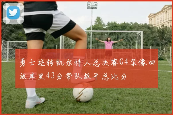 勇士逆转凯尔特人总决赛G4录像回放库里43分带队扳平总比分