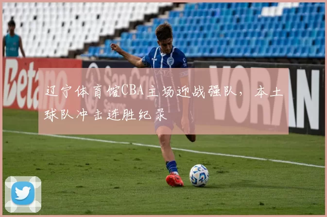 辽宁体育馆CBA主场迎战强队,本土球队冲击连胜纪录