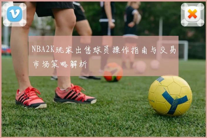 NBA2K玩家出售球员操作指南与交易市场策略解析