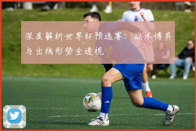 深度解析世界杯预选赛:战术博弈与出线形势全透视