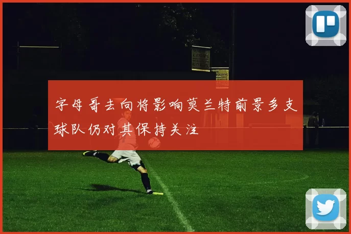 字母哥去向将影响莫兰特前景多支球队仍对其保持关注