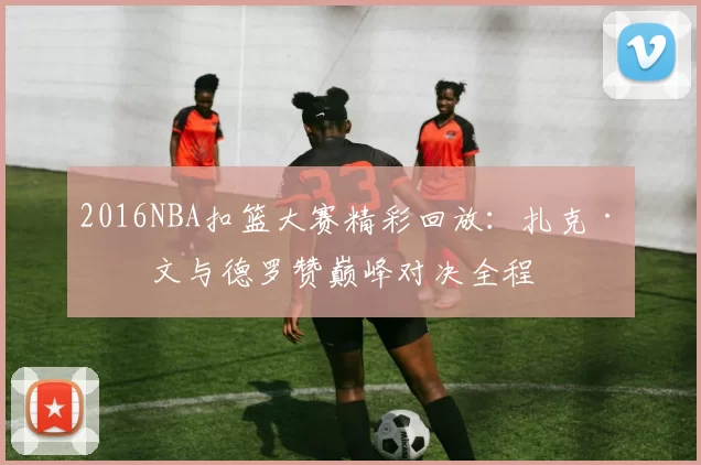 2016NBA扣篮大赛精彩回放：扎克·拉文与德罗赞巅峰对决全程