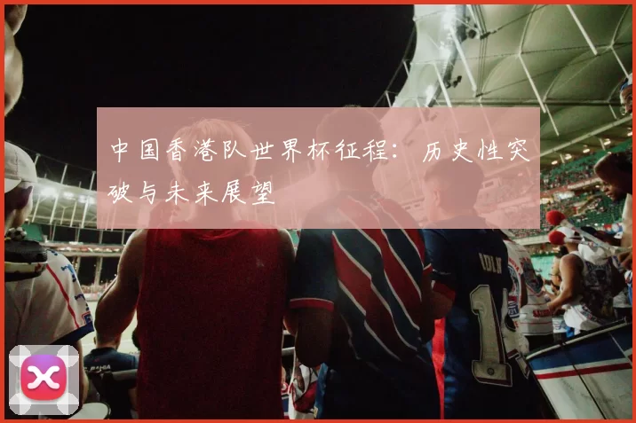 中国香港队世界杯征程：历史性突破与未来展望