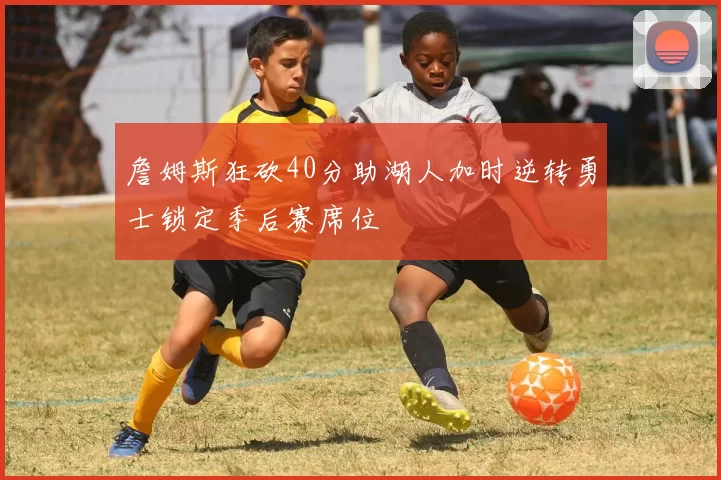 詹姆斯狂砍40分助湖人加时逆转勇士锁定季后赛席位