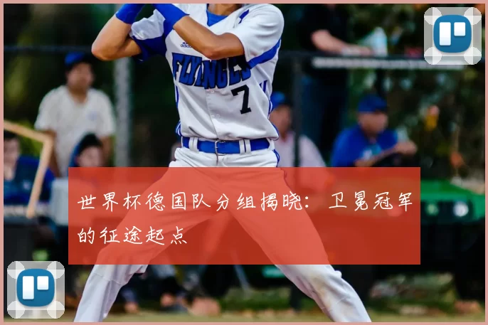 世界杯德国队分组揭晓：卫冕冠军的征途起点