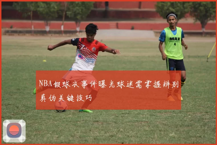 NBA假球衣事件曝光球迷需掌握辨别真伪关键技巧