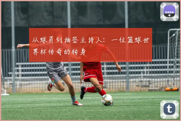 从球员到抽签主持人:一位篮球世界杯传奇的转身