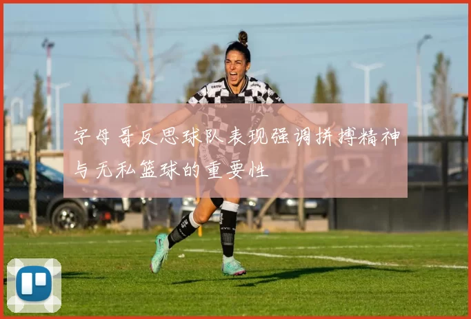 字母哥反思球队表现强调拼搏精神与无私篮球的重要性