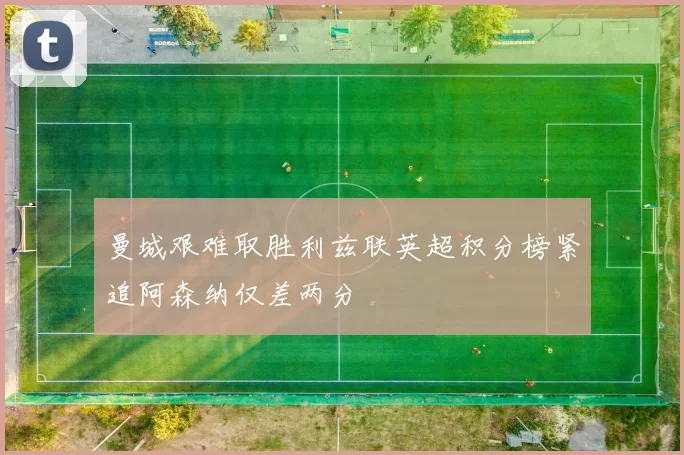 曼城艰难取胜利兹联英超积分榜紧追阿森纳仅差两分