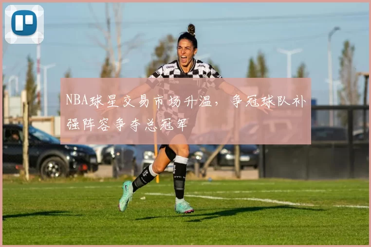 NBA球星交易市场升温,争冠球队补强阵容争夺总冠军