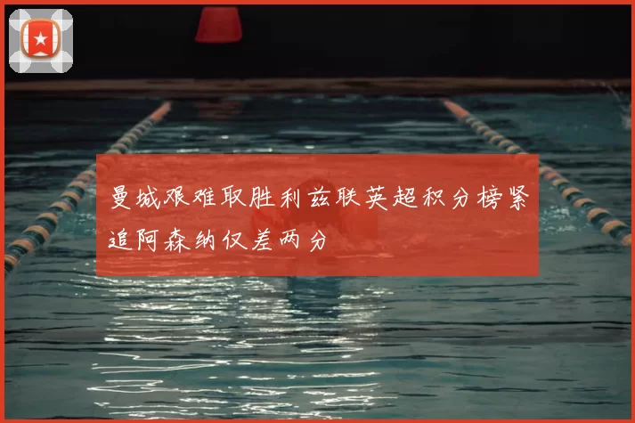 曼城艰难取胜利兹联英超积分榜紧追阿森纳仅差两分