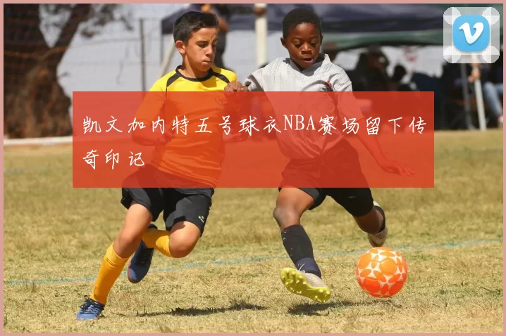 凯文加内特五号球衣NBA赛场留下传奇印记