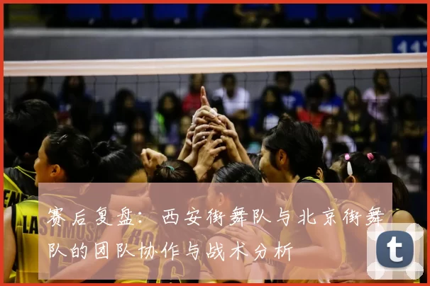 赛后复盘：西安街舞队与北京街舞队的团队协作与战术分析