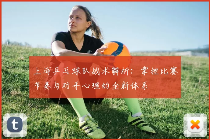 上海乒乓球队战术解析:掌控比赛节奏与对手心理的全新体系