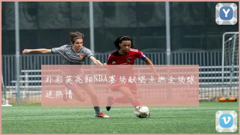 朴彩英亮相NBA赛场献唱点燃全场球迷热情