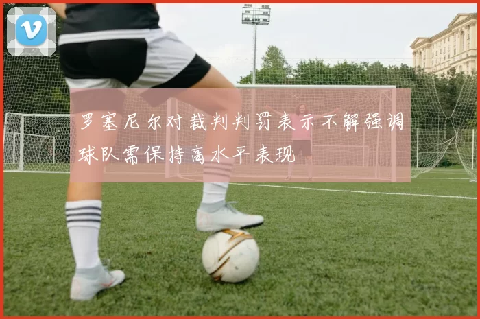 罗塞尼尔对裁判判罚表示不解强调球队需保持高水平表现