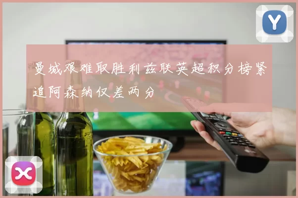 曼城艰难取胜利兹联英超积分榜紧追阿森纳仅差两分