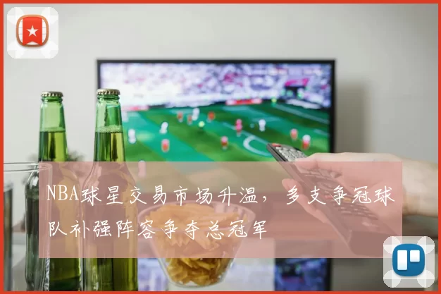 NBA球星交易市场升温,多支争冠球队补强阵容争夺总冠军