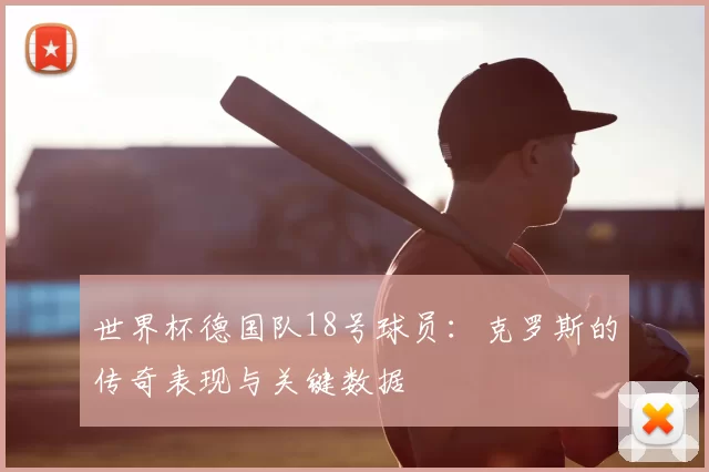 世界杯德国队18号球员：克罗斯的传奇表现与关键数据