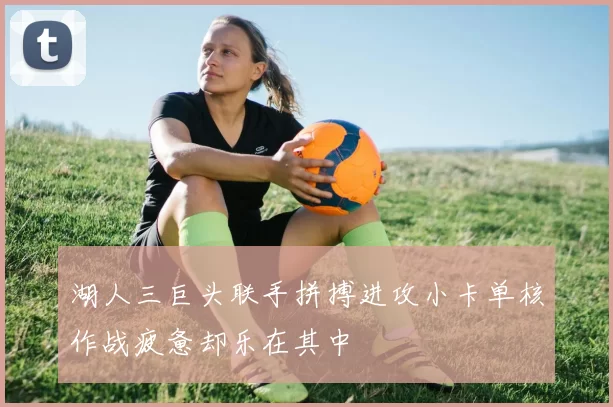湖人三巨头联手拼搏进攻小卡单核作战疲惫却乐在其中
