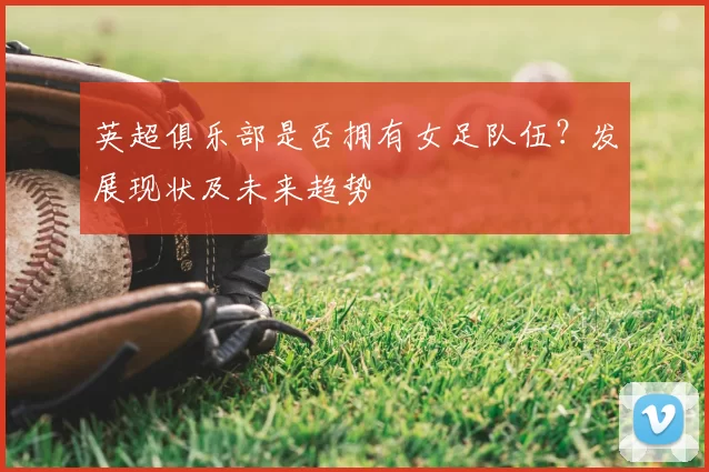 英超俱乐部是否拥有女足队伍？发展现状及未来趋势