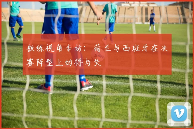教练视角专访：荷兰与西班牙在决赛阵型上的得与失