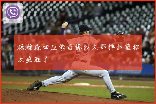 杨瀚森回应能否像拉文那样扣篮称太疯狂了