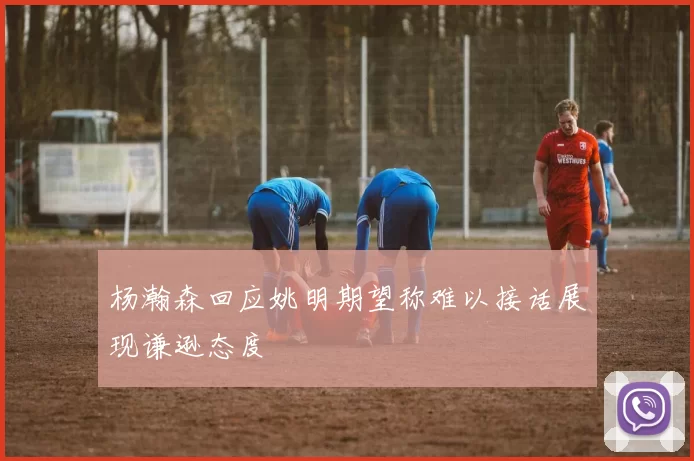 杨瀚森回应姚明期望称难以接话展现谦逊态度