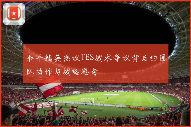 和平精英热议TES战术争议背后的团队协作与战略思考