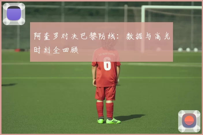 阿奎罗对决巴黎防线：数据与高光时刻全回顾